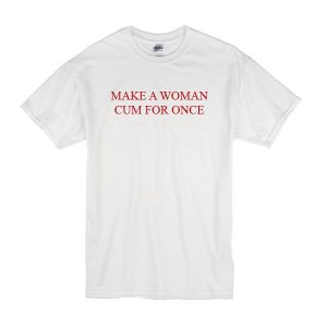 Make a Woman Cum For Once T-Shirt