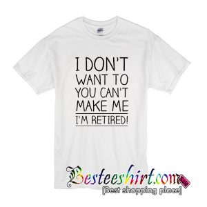 I Don't Want To Want To You Can't Make Me I'm Retired Tshirt